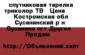 спутниковая тарелка триколор ТВ › Цена ­ 500 - Костромская обл., Сусанинский р-н, Сусанино пгт Другое » Продам   